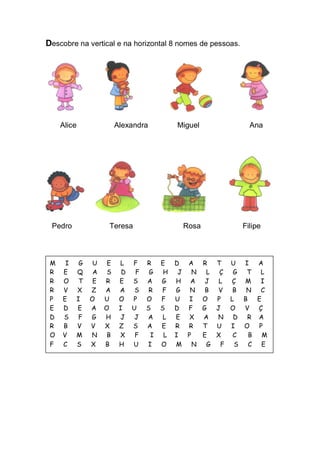 Descobre na vertical e na horizontal 8 nomes de pessoas. 
Alice Alexandra Miguel Ana 
Pedro Teresa Rosa Filipe 
M I G U E L F R E D A R T U I A 
R E Q A S D F G H J N L Ç G T L 
R O T E R E S A G H A J L Ç M I 
R V X Z A A S R F G N B V B N C 
P E I O U O P O F U I O P L B E 
E D E A O I U S S D F G J O V Ç 
D S F G H J J A L E X A N D R A 
R B V V X Z S A E R R T U I O P 
O V M N B X F I L I P E X C B M 
F C S X B H U I O M N G F S C E  
