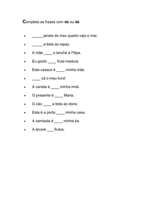 Completa as frases com da ou dá. 
_____ janela do meu quarto vejo o mar. _____ a bola ao rapaz. A mãe ____ o lanche à Filipa. Eu gosto ____ fruta madura. Este casaco é ____ minha mãe. ____ cá o meu livro! A caneta é ____ minha irmã. O presente é ____ Maria. O cão ____ a bola ao dono. Esta é a porta ____ minha casa. A camisola é ____ minha tia. A árvore ___ frutos. 
 