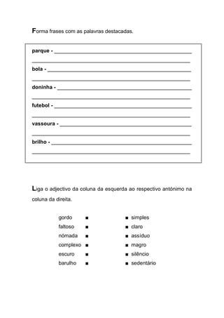 Forma frases com as palavras destacadas. 
parque - _______________________________________________ 
______________________________________________________ 
bola - _________________________________________________ 
______________________________________________________ 
doninha - ______________________________________________ 
______________________________________________________ 
futebol - _______________________________________________ 
______________________________________________________ 
vassoura - _____________________________________________ 
______________________________________________________ 
brilho - ________________________________________________ 
______________________________________________________ 
Liga o adjectivo da coluna da esquerda ao respectivo antónimo na coluna da direita. 
gordo ■ ■ simples 
faltoso ■ ■ claro 
nómada ■ ■ assíduo 
complexo ■ ■ magro 
escuro ■ ■ silêncio 
barulho ■ ■ sedentário 
 