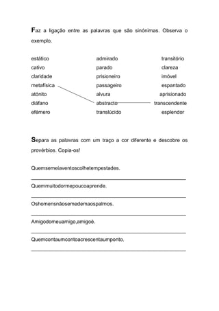 Faz a ligação entre as palavras que são sinónimas. Observa o exemplo. 
estático admirado transitório 
cativo parado clareza 
claridade prisioneiro imóvel 
metafísica passageiro espantado 
atónito alvura aprisionado 
diáfano abstracto transcendente 
efémero translúcido esplendor 
Separa as palavras com um traço a cor diferente e descobre os provérbios. Copia-os! 
Quemsemeiaventoscolhetempestades. 
______________________________________________________ 
Quemmuitodormepoucoaprende. 
______________________________________________________ 
Oshomensnãosemedemaospalmos. 
______________________________________________________ 
Amigodomeuamigo,amigoé. 
______________________________________________________ 
Quemcontaumcontoacrescentaumponto. 
______________________________________________________ 
 