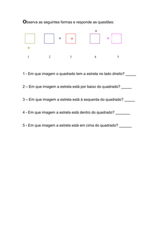 Observa as seguintes formas e responde as questões: 
1 2 3 4 5 
1 - Em que imagem o quadrado tem a estrela no lado direito? _____ 
2 – Em que imagem a estrela está por baixo do quadrado? _____ 
3 – Em que imagem a estrela está à esquerda do quadrado? _____ 
4 - Em que imagem a estrela está dentro do quadrado? _______ 
5 - Em que imagem a estrela está em cima do quadrado? ______ 
 
 
 
 
  