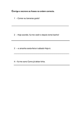 Corrige e escreve as frases na ordem correcta. 
1 - Comer eu bananas gosto! 
______________________________________________________ 
2 - Hoje acordei, fui-me vestir e depois tomei banho! 
3 – e amanha sexta-feira é sábado Hoje é. 
____________________________________________________ 
4 – fui-me sono Como já deitar tinha. 
 