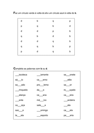 Faz um círculo verde à volta do d e um círculo azul à volta do b. 
d b q p 
p q b d 
d d p b 
q b d b 
d d q b 
q q b p 
p d q b 
Completa as palavras com b ou d. 
___iscoteca ___iamante sa___onete 
sá___io ca___erno ___alão 
sa___ado pro___lema sa___or 
___rinquedo da___o re___uçado 
___alança ca___ana ca___eira 
___ente mé___ico ___andeira 
ca___eça sala___a ___ata 
saú___e ___omingo ca___ela 
ta___ela ___esporto pa___eria 
 