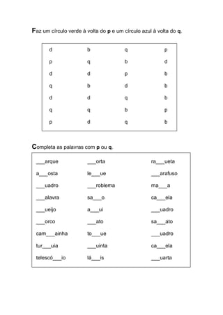 Faz um círculo verde à volta do p e um círculo azul à volta do q. 
d b q p 
p q b d 
d d p b 
q b d b 
d d q b 
q q b p 
p d q b 
Completa as palavras com p ou q. 
___arque ___orta ra___ueta 
a___osta le___ue ___arafuso 
___uadro ___roblema ma___a 
___alavra sa___o ca___ela 
___ueijo a___ui ___uadro 
___orco ___ato sa___ato 
cam___ainha to___ue ___uadro 
tur___uia ___uinta ca___ela 
telescó___io lá___is ___uarta 
 
