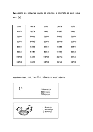 Descobre as palavras iguais ao modelo e assinala-as com uma cruz (X). 
bata 
mota 
bebé 
boné 
dado 
boda 
dama 
cama 
data 
nota 
bebe 
boné 
dabo 
boda 
dana 
cana 
bata 
vota 
debe 
doné 
bado 
doda 
bama 
cama 
pata 
mota 
bebé 
bomé 
dado 
doba 
dama 
cawa 
bafa 
nota 
dedé 
boné 
babo 
boda 
bana 
cama 
Assinala com uma cruz (X) a palavra correspondente. 
1º  Perimeiro 
 Pirmeiro 
 Primeiro 
 Trataruga 
 Terataruga 
 Tartaruga 
 