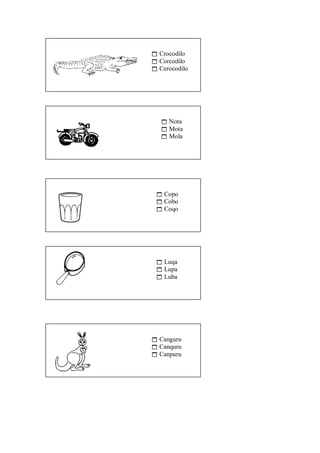  Crocodilo 
 Corcodilo 
 Cerocodilo 
 Nota 
 Mota 
 Mola 
 Copo 
 Cobo 
 Coqo 
 Luqa 
 Lupa 
 Luba 
 Canguru 
 Canquru 
 Canpuru 
 