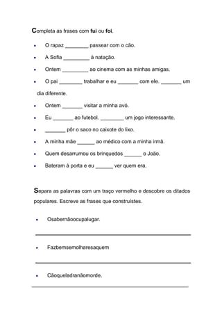 Completa as frases com fui ou foi. O rapaz ________ passear com o cão. A Sofia _________ à natação. Ontem _________ ao cinema com as minhas amigas. O pai ________ trabalhar e eu _______ com ele. _______ um dia diferente. Ontem _______ visitar a minha avó. Eu _______ ao futebol. ________ um jogo interessante. _______ pôr o saco no caixote do lixo. A minha mãe ______ ao médico com a minha irmã. Quem desarrumou os brinquedos ______ o João. Bateram à porta e eu ______ ver quem era. 
Separa as palavras com um traço vermelho e descobre os ditados populares. Escreve as frases que construístes. 
Osabernãoocupalugar. 
Fazbemsemolharesaquem 
Cãoqueladranãomorde. 
______________________________________________________  