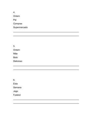 4. 
Ontem 
Pai 
Compras 
Supermercado 
______________________________________________________ ______________________________________________________ 
5. 
Ontem 
Mãe 
Bolo 
Delicioso 
______________________________________________________ ______________________________________________________ 
6. 
Esta 
Semana 
Jogo 
Futebol 
______________________________________________________ ______________________________________________________ 
 