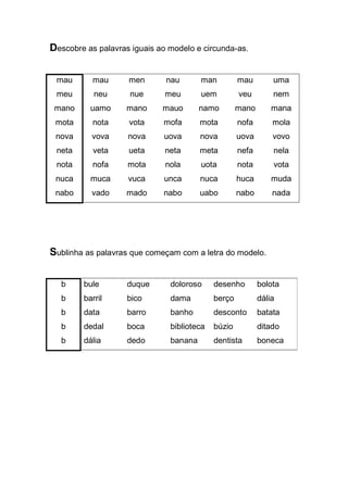 Descobre as palavras iguais ao modelo e circunda-as. 
mau 
meu 
mano 
mota 
nova 
neta 
nota 
nuca 
nabo 
mau 
neu 
uamo 
nota 
vova 
veta 
nofa 
muca 
vado 
men 
nue 
mano 
vota 
nova 
ueta 
mota 
vuca 
mado 
nau 
meu 
mauo 
mofa 
uova 
neta 
nola 
unca 
nabo 
man 
uem 
namo 
mota 
nova 
meta 
uota 
nuca 
uabo 
mau 
veu 
mano 
nofa 
uova 
nefa 
nota 
huca 
nabo 
uma 
nem 
mana 
mola 
vovo 
nela 
vota 
muda 
nada 
Sublinha as palavras que começam com a letra do modelo. 
b 
b 
b 
b 
b 
bule 
barril 
data 
dedal 
dália 
duque 
bico 
barro 
boca 
dedo 
doloroso 
dama 
banho 
biblioteca 
banana 
desenho 
berço 
desconto 
búzio 
dentista 
bolota 
dália 
batata 
ditado 
boneca 
 