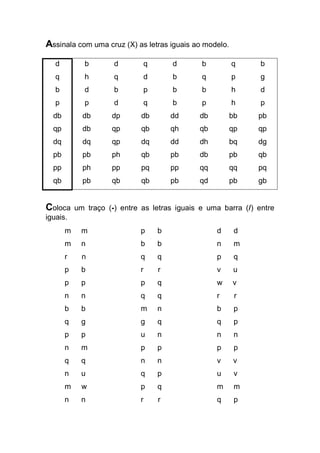 Assinala com uma cruz (X) as letras iguais ao modelo. 
d 
q 
b 
p 
db 
qp 
dq 
pb 
pp 
qb 
b 
h 
d 
p 
db 
db 
dq 
pb 
ph 
pb 
d 
q 
b 
d 
dp 
qp 
qp 
ph 
pp 
qb 
q 
d 
p 
q 
db 
qb 
dq 
qb 
pq 
qb 
d 
b 
b 
b 
dd 
qh 
dd 
pb 
pp 
pb 
b 
q 
b 
p 
db 
qb 
dh 
db 
qq 
qd 
q 
p 
h 
h 
bb 
qp 
bq 
pb 
qq 
pb 
b 
g 
d 
p 
pb 
qp 
dg 
qb 
pq 
gb 
Coloca um traço (-) entre as letras iguais e uma barra (/) entre iguais. 
m m p b d d 
m n b b n m 
r n q q p q 
p b r r v u 
p p p q w v 
n n q q r r 
b b m n b p 
q g g q q p 
p p u n n n 
n m p p p p 
q q n n v v 
n u q p u v 
m w p q m m 
n n r r q p  