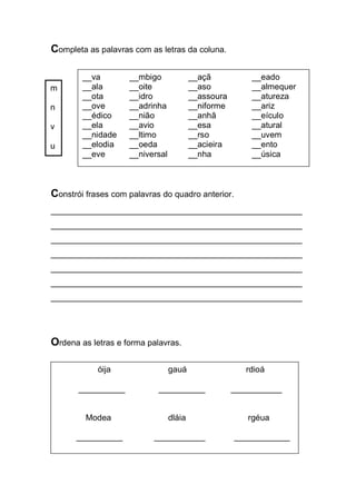 Completa as palavras com as letras da coluna. 
Constrói frases com palavras do quadro anterior. 
______________________________________________________ ______________________________________________________ ______________________________________________________ ______________________________________________________ ______________________________________________________ ______________________________________________________ ______________________________________________________ 
Ordena as letras e forma palavras. 
m 
n 
v 
u 
__va __mbigo __açã __eado 
__ala __oite __aso __almequer 
__ota __idro __assoura __atureza 
__ove __adrinha __niforme __ariz 
__édico __nião __anhã __eículo 
__ela __avio __esa __atural 
__nidade __ltimo __rso __uvem 
__elodia __oeda __acieira __ento 
__eve __niversal __nha __úsica 
óija gauá rdioá 
__________ __________ ___________ 
Modea dláia rgéua 
__________ ___________ ____________  