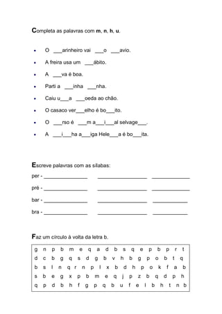 Completa as palavras com m, n, h, u. 
O ___arinheiro vai ___o ___avio. A freira usa um ___ábito. A ___va é boa. Parti a ___inha ___nha. Caiu u___a ___oeda ao chão. O casaco ver___elho é bo___ito. O ___rso é ___m a___i___al selvage___. A ___i___ha a___iga Hele___a é bo___ita. 
Escreve palavras com as sílabas: 
per - _______________ _________________ _____________ 
pré - _______________ _________________ _____________ 
bar - _______________ _________________ ____________ 
bra - _______________ _________________ ____________ 
Faz um círculo à volta da letra b. 
g n p b m e q a d b s q e p b p r t 
d c b g q s d g b v h b g p o b t q 
b s l n q r n p l x b d h p o k f a b 
s b e g x p b m e q j p z b q d p h 
q p d b h f g p q b u f e l b h t n b 
 