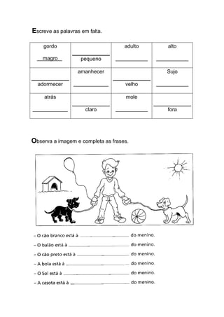 Escreve as palavras em falta. 
gordo 
magro . 
pequeno 
adulto 
___________ 
alto 
___________ 
adormecer 
amanhecer 
____________ 
velho 
Sujo 
___________ 
atrás 
____________ 
claro 
mole 
___________ 
fora 
Observa a imagem e completa as frases.  
