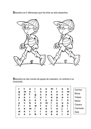 Descobre as 5 diferenças que há entre os dois desenhos. 
Descobre os oito nomes de peças de vestuário, na vertical e na horizontal . 
r t u i c a m i s a 
g m e i a s z x c m 
s d f g c a s a c o 
a e r t u i o p o v 
i b c a l ç a s i e 
a v b v n m l ç o s 
f r e w t u i o p t 
c a m i s o l a j i 
w e r t i u p o r d 
z x c b l u s a r o 
Camisa 
Blusa 
Calças 
Meias 
Casaco 
Camisola 
Saia 
Vestido 
 