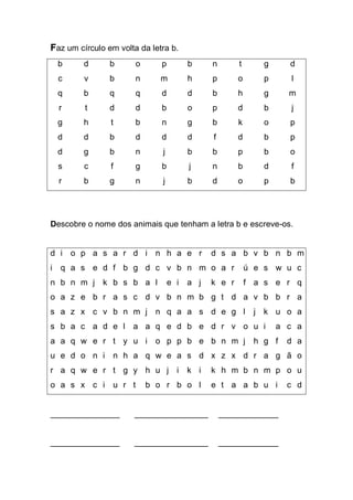 Faz um círculo em volta da letra b. 
b 
d 
b 
o 
p 
b 
n 
t 
g 
d 
c 
v 
b 
n 
m 
h 
p 
o 
p 
l 
q 
b 
q 
q 
d 
d 
b 
h 
g 
m 
r 
t 
d 
d 
b 
o 
p 
d 
b 
j 
g 
h 
t 
b 
n 
g 
b 
k 
o 
p 
d 
d 
b 
d 
d 
d 
f 
d 
b 
p 
d 
g 
b 
n 
j 
b 
b 
p 
b 
o 
s 
c 
f 
g 
b 
j 
n 
b 
d 
f 
r 
b 
g 
n 
j 
b 
d 
o 
p 
b 
Descobre o nome dos animais que tenham a letra b e escreve-os. 
d 
i 
o 
p 
a 
s 
a 
r 
d 
i 
n 
h 
a 
e 
r 
d 
s 
a 
b 
v 
b 
n 
b 
m 
i 
q 
a 
s 
e 
d 
f 
b 
g 
d 
c 
v 
b 
n 
m 
o 
a 
r 
ú 
e 
s 
w 
u 
c 
n 
b 
n 
m 
j 
k 
b 
s 
b 
a 
l 
e 
i 
a 
j 
k 
e 
r 
f 
a 
s 
e 
r 
q 
o 
a 
z 
e 
b 
r 
a 
s 
c 
d 
v 
b 
n 
m 
b 
g 
t 
d 
a 
v 
b 
b 
r 
a 
s 
a 
z 
x 
c 
v 
b 
n 
m 
j 
n 
q 
a 
a 
s 
d 
e 
g 
l 
j 
k 
u 
o 
a 
s 
b 
a 
c 
a 
d 
e 
l 
a 
a 
q 
e 
d 
b 
e 
d 
r 
v 
o 
u 
i 
a 
c 
a 
a 
a 
q 
w 
e 
r 
t 
y 
u 
i 
o 
p 
p 
b 
e 
b 
n 
m 
j 
h 
g 
f 
d 
a 
u 
e 
d 
o 
n 
i 
n 
h 
a 
q 
w 
e 
a 
s 
d 
x 
z 
x 
d 
r 
a 
g 
ã 
o 
r 
a 
q 
w 
e 
r 
t 
g 
y 
h 
u 
j 
i 
k 
i 
k 
h 
m 
b 
n 
m 
p 
o 
u 
o 
a 
s 
x 
c 
i 
u 
r 
t 
b 
o 
r 
b 
o 
l 
e 
t 
a 
a 
b 
u 
i 
c 
d 
_______________ ________________ _____________ 
_______________ ________________ _____________  