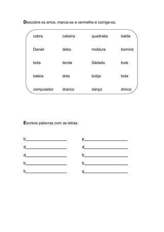 Descobre os erros, marca-os a vermelho e corrige-os. 
cobra cabeira quadrabo balde 
Daniel debo moldura bominó 
bota tenda Sádado bule 
baleia dola botija bola 
computador dranco danço drinco 
Escreve palavras com as letras: 
b_________________ p__________________ 
d_________________ d__________________ 
d_________________ b__________________ 
b_________________ b__________________ 
b_________________ q__________________ 
 