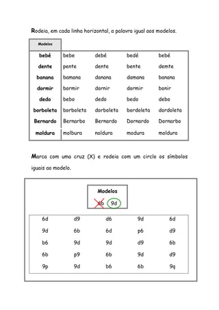Rodeia, em cada linha horizontal, a palavra igual aos modelos. Modelos 
bebé 
bebe 
debé 
bedé 
bebé 
dente 
pente 
dente 
bente 
demte 
banana 
bamana 
danana 
damana 
banana 
dormir 
bormir 
dornir 
dormir 
bonir 
dedo 
bebo 
dedo 
bedo 
debo 
borboleta 
borboleta 
dorboleta 
bordoleta 
dordoleta 
Bernardo 
Bernarbo 
Bernardo 
Dornardo 
Dornarbo 
moldura 
molbura 
noldura 
modura 
moldura 
Marca com uma cruz (X) e rodeia com um circlo os símbolos iguais ao modelo. 
6d 
d9 
d6 
9d 
6d 
9d 
6b 
6d 
p6 
d9 
b6 
9d 
9d 
d9 
6b 
6b 
p9 
6b 
9d 
d9 
9p 
9d 
b6 
6b 
9q 
Modelos 
6b 9d  