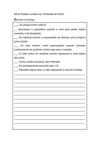 Lê as frases e ordena-as, formando um texto. 
Escreve-o m baixo. 
___ Os amigos foram visitá-lo. 
__ Atravessou a passadeira quando o sinal para peões esteva vermelho e foi atropelado. 
___ Os médicos tiveram a necessidade de efectuar uma cirurgia à perna direita. 
___ Os pais ficaram muito preocupados quando tomaram conhecimento do acidente e foram logo para o hospital. 
___ O João sofreu um acidente quando regressava a casa depois das aulas. 
___ Como a lesão era grave, içou internado. 
___ Foi imediatamente socorrido pelo 112. 
___ Passados alguns dias, o João regressava a casa de muletas. 
______________________________________________________ ______________________________________________________ ______________________________________________________ ______________________________________________________ ______________________________________________________ ______________________________________________________ ______________________________________________________ ______________________________________________________ ______________________________________________________ ______________________________________________________ ______________________________________________________ ______________________________________________________ ______________________________________________________ 
 