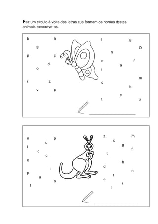 Faz um círculo à volta das letras que formam os nomes destes animais e escreve-os. 
_____________________________ 
__ 
__________________________ 
b h 
g 
p ç 
d 
o 
r z 
v p 
l g 
O 
n 
e f 
a 
i 
m 
q 
b 
c 
t u 
n p 
u 
l 
q 
c 
ç 
i 
p 
a 
o 
f 
z m 
x 
g 
f 
t 
h 
d 
n 
r 
e 
i 
l  