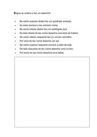 Segue as ordens e faz um desenho! 
No canto superior direito faz um quadrado amarelo. Ao meio escreve o teu primeiro nome. No canto inferior direito faz um rectângulo azul. Do lado direito do teu nome desenha uma bola de futebol. No canto inferior esquerdo faz um círculo vermelho. Por cima do teu nome desenha um sol. No canto superior esquerdo escreve a data de hoje. Do lado esquerdo do teu nome desenha uma nuvem. Por baixo do teu nome desenha uma baliza. 
 