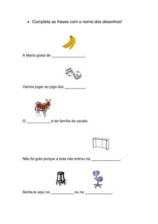 Completa as frases com o nome dos desenhos! 
A Maria gosta de ________________. 
Vamos jogar ao jogo dos __________. 
O ____________é da família do cavalo. 
Não foi golo porque a bola não entrou na ______________. 
Senta-te aqui no ___________ ou na _____________. 
 
