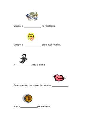 Vou pôr o ______________ no mealheiro. 
Vou pôr o ______________ para ouvir música. 
A _____________ não é minha! 
Quando estamos a comer fechamos a _____________. 
Atira a _____________ para a baliza. 
 