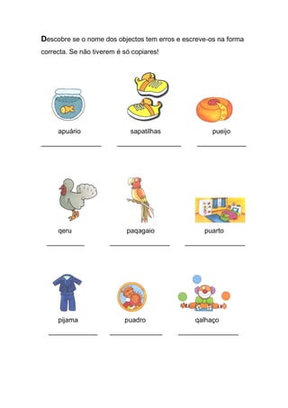 Descobre se o nome dos objectos tem erros e escreve-os na forma correcta. Se não tiverem é só copiares! 
apuário sapatilhas pueijo 
________________ _________________ _____________ 
qeru paqagaio puarto 
__________ ________________ ________________ 
pijama puadro qalhaço 
_____________ ______________ ________________ 
 