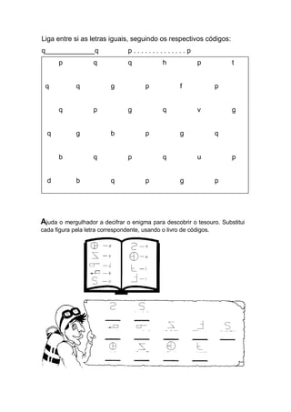 Liga entre si as letras iguais, seguindo os respectivos códigos: 
q_____________q p . . . . . . . . . . . . . . p 
p q q h p t 
q q g p f p 
q p g q v g 
q g b p g q 
b q p q u p 
d b q p g p 
Ajuda o mergulhador a decifrar o enigma para descobrir o tesouro. Substitui cada figura pela letra correspondente, usando o livro de códigos. 
 