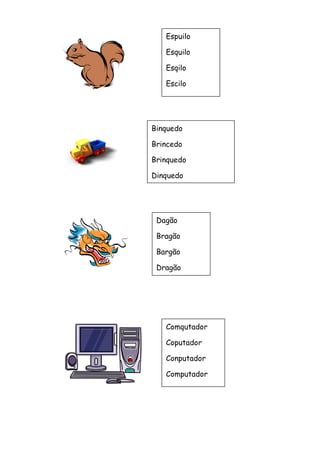 Espuilo 
Esquilo 
Esqilo 
Escilo 
Binquedo 
Brincedo 
Brinquedo 
Dinquedo 
Dagão 
Bragão 
Bargão 
Dragão 
Comqutador 
Coputador 
Conputador 
Computador 
 