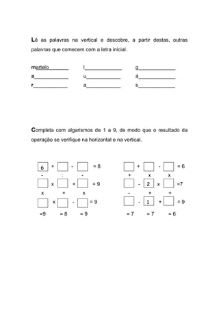 Lê as palavras na vertical e descobre, a partir destas, outras palavras que comecem com a letra inicial. 
martelo . l_____________ g_____________ 
a____________ u____________ á_____________ 
r____________ a____________ s_____________ 
Completa com algarismos de 1 a 9, de modo que o resultado da operação se verifique na horizontal e na vertical. 
+ - = 8 + - = 6 
- : - + x x 
x + = 9 - x =7 
x + x - + + 
x - = 9 - + = 9 
=9 = 8 = 9 = 7 = 7 = 6 
6 
2 
1 
 