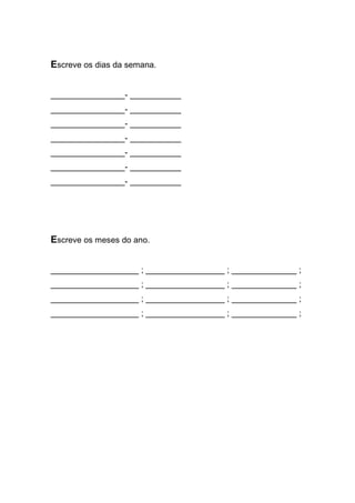 Escreve os dias da semana. 
________________- ___________ 
________________- ___________ 
________________- ___________ 
________________- ___________ 
________________- ___________ 
________________- ___________ 
________________- ___________ 
Escreve os meses do ano. 
___________________ ; _________________ ; ______________ ; 
___________________ ; _________________ ; ______________ ; 
___________________ ; _________________ ; ______________ ; 
___________________ ; _________________ ; ______________ ; 
 