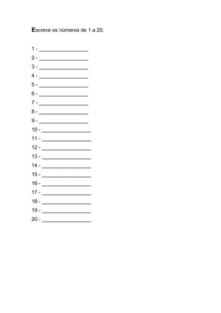 Escreve os números de 1 a 20. 
1 - _________________ 
2 - _________________ 
3 - _________________ 
4 - _________________ 
5 - _________________ 
6 - _________________ 
7 - _________________ 
8 - _________________ 
9 - _________________ 
10 - _________________ 
11 - _________________ 
12 - _________________ 
13 - _________________ 
14 - _________________ 
15 - _________________ 
16 - _________________ 
17 - _________________ 
18 - _________________ 
19 - _________________ 
20 - _________________ 
 