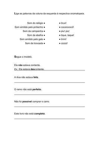 Liga as palavras da coluna da esquerda à respectiva onomatopeia. 
Som do relógio ● 
Som emitido pelo pintainho ● 
Som da campainha ● 
Som da abelha ● 
Som emitido pelo galo ● 
Som da trovoada ● 
● brun! 
● cocorococó! 
● piu! piu! 
● tique, taque! 
● trrim! 
● zzzzz! 
Segue o modelo. 
Ela não estava contente. 
Ex.: Ela estava descontente. . 
A Ana não estava feliz. 
______________________________________________________ 
O ramo não está perfeito. 
______________________________________________________ 
Não foi possível comprar o carro. 
______________________________________________________ 
Este livro não está completo. 
______________________________________________________ 
 