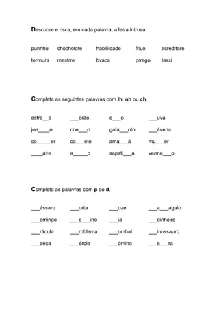 Descobre e risca, em cada palavra, a letra intrusa. 
punnhu chocholate habiliidade friuo acreditare 
terrnura mestrre bvaca prrego tasxi 
Completa as seguintes palavras com lh, nh ou ch. 
estra__o ___orão o___o ___uva 
joe____o coe___o gafa___oto ___ávena 
co_____er ca___oto ama___ã mu___er 
____ave a_____o sapati___a verme___o 
Completa as palavras com p ou d. 
___ássaro ___orta ___oze ___a___agaio 
___omingo ___e___ino ___ia ___dinheiro 
___rácula ___roblema ___ombal ___inossauro 
___ança ___érola ___ómino ___e___ra 
 