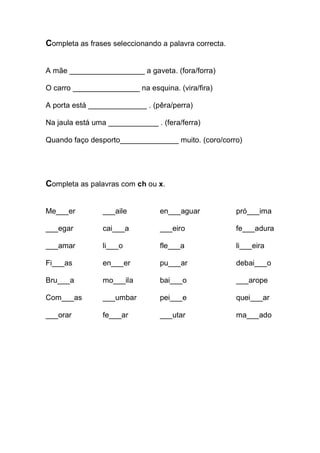 Completa as frases seleccionando a palavra correcta. 
A mãe __________________ a gaveta. (fora/forra) 
O carro ________________ na esquina. (vira/fira) 
A porta está ______________ . (pêra/perra) 
Na jaula está uma ____________ . (fera/ferra) 
Quando faço desporto______________ muito. (coro/corro) 
Completa as palavras com ch ou x. 
Me___er ___aile en___aguar pró___ima 
___egar cai___a ___eiro fe___adura 
___amar li___o fle___a li___eira 
Fi___as en___er pu___ar debai___o 
Bru___a mo___ila bai___o ___arope 
Com___as ___umbar pei___e quei___ar 
___orar fe___ar ___utar ma___ado 
 
