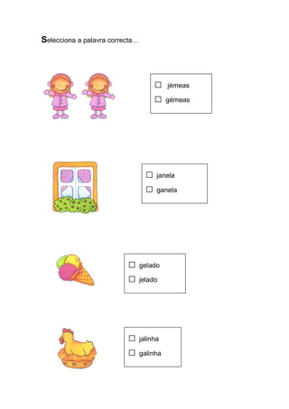 Selecciona a palavra correcta… 
□ jémeas 
□ gémeas 
□ janela 
□ ganela 
□ gelado 
□ jelado 
□ jalinha 
□ galinha  