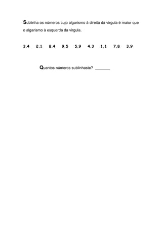 Sublinha os números cujo algarismo à direita da virgula é maior que o algarismo à esquerda da virgula. 
3,4 2,1 8,4 9,5 5,9 4,3 1,1 7,8 3,9 
Quantos números sublinhaste? _______ 
 