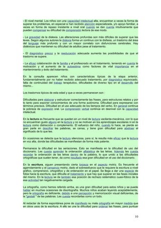 - El nivel mental. Los niños con una capacidad intelectual alta, encuentran a veces la forma de
superar los problemas, en especial si han recibido atención especializada, y/o apoyo familiar, a
veces en forma de repaso insistente a nivel oral cuando se dan cuenta intuitivamente que
pueden compensar su dificultad de comprensión lectora de ese modo.

- La gravedad de la dislexia. Las alteraciones profundas son más difíciles de superar que las
leves. Según algunos autores la dislexia forma un continuo con la disfasia, un trastorno del área
del lenguaje más profundo y con un mayor correlato con disfunciones cerebrales. Hay
disléxicos que mantienen su dificultad de adultos pese al tratamiento.

- El diagnóstico precoz y la reeducación adecuada aumenta las posibilidades de que el
trastorno se supere.

- La eficaz colaboración de la familia y el profesorado en el tratamiento, teniendo en cuenta la
motivación y el aumento de la autoestima como factores de vital importancia en el
mantenimiento y éxito del tratamiento.

En la consulta aparecen niños con características típicas de la etapa anterior,
fundamentalmente por no haber recibido adecuado tratamiento, por diagnóstico equivocado,
falta de continuidad del trabajo terapéutico, dificultades de diverso tipo en el desarrollo del
mismo...

Los trastornos típicos de esta edad y que a veces permanecen son :

Dificultades para elaborar y estructurar correctamente las frases, para estructuras relatos y por
lo tanto para exponer conocimientos de una forma autónoma. Dificultad para expresarse con
términos precisos. Dificultad en el uso adecuado de los tiempos del verbo. En general continua
la pobreza de expresión oral. La comprensión verbal continúa en desnivel con la capacidad
intelectual.

En la lectura es frecuente que se queden en un nivel de lectura vacilante-mecánica, con lo que
no encuentran gusto alguno en la lectura y no se motivan en los aprendizajes escolares ni en la
lectura como distracción o complemento. El esfuerzo del niño, cuando lo hace, se pierde en
gran parte en descifrar las palabras, se cansa, y tiene gran dificultad para abstraer el
significado de lo que lee.

En ocasiones se detecta que la lectura silenciosa, para sí, le resulta más eficaz que la lectura
en voz alta, donde las dificultades se manifiestan de forma más patente.

Permanece la dificultad en las seriaciones. Esto se manifiesta en la dificultad de uso del
diccionario. Les cuesta aprender la ordenación alfabética de las letras. Además les cuesta
recordar la ordenación de las letras dentro de la palabra, lo que unido a las dificultades
ortográficas que suelen tener, da como resultado esa gran dificultad en el uso del diccionario.

En la escritura, siguen presentando cierta torpeza en el aspecto motriz. Es frecuente el
agarrotamiento y el cansancio motriz, dado el sobreesfuerzo que le requiere la escritura a nivel
gráfico, comprensivo, ortográfico y de ordenación en el papel. Se llega a dar una especie de
fobia hacia la escritura, que dificulta el tratamiento y que hay que superar en las fases iniciales
del mismo. En la lectura se da también esa posición de rechazo sistemático cuasi-fóbico de la
esa actividad tan negativamente cargada.

La ortografía, como hemos referido arriba, es una gran dificultad para estos niños y se puede
hablar en muchas ocasiones de disortografía. Muchos niños acaban leyendo aceptablemente,
pero la ortografía es deficiente, debido a una percepción y memorización visual deficientes, de
la "gestalt " de las palabras. Les cuesta recordarlas como un todo.

Al redactar de forma espontánea pone de manifiesto su mala ortografía en mayor medida que
en otros usos de la escritura. A ello se une la dificultad para ordenar las frases, para puntuar


                                                                                                10
 