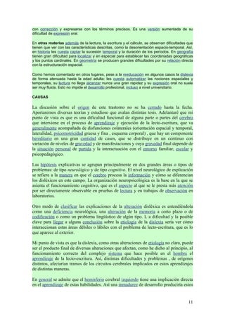 con corrección y expresarse con los términos precisos. Es una versión aumentada de su
dificultad de expresión oral.

En otras materias además de la lectura, la escritura y el cálculo, se observan dificultades que
tienen que ver con las características descritas, como la desorientación espacio-temporal. Así,
en historia les cuesta captar la sucesión temporal y la duración de los períodos. En geografía
tienen gran dificultad para localizar y en especial para establecer las coordenadas geográficas
y los puntos cardinales. En geometría se producen grandes dificultades por su relación directa
con la estructuración espacial.

Como hemos comentado en otros lugares, pese a la reeducación en algunos casos la dislexia
de forma atenuada hasta la edad adulta: les cuesta automatizar las nociones espaciales y
temporales, su lectura no llega alcanzar nunca una gran rapidez y su expresión oral no suele
ser muy fluida. Esto no impide el desarrollo profesional, incluso a nivel universitario.

CAUSAS

La discusión sobre el origen de este trastorno no se ha cerrado hasta la fecha.
Aportaremos diversas teorías y estudioso que avalan distintas tesis. Adelantaré que mi
punto de vista es que es una dificultad funcional de alguna parte o partes del cerebro
que interviene en el proceso de aprendizaje y ejecución de la lecto-escritura, que va
generalmente acompañada de disfunciones colaterales (orientación espacial y temporal,
lateralidad, psicomotricidad gruesa y fina , esquema corporal) , que hay un componente
hereditario en una gran cantidad de casos, que se distribuye en un continuo con
variación de niveles de gravedad y de manifestaciones y cuya gravedad final depende de
la situación personal de partida y la interactuación con el entorno familiar, escolar y
psicopedagógico.

Las hipótesis explicativas se agrupan principalmente en dos grandes áreas o tipos de
problemas: de tipo neurológico y de tipo cognitivo. El nivel neurológico de explicación
se refiere a la manera en que el cerebro procesa la información y cómo se diferencian
los disléxicos en este campo. La organización neuropsicológica es la base en la que se
asienta el funcionamiento cognitivo, que es el aspecto al que se le presta más atención
por ser directamente observable en pruebas de lectura y en trabajos de observación en
laboratorios.

Otro modo de clasificar las explicaciones de la alteración disléxica es entendiéndola
como una deficiencia neurológica, una alteración de la memoria a corto plazo o de
codificación o como un problema lingüístico de algún tipo. L a dificultad y la posible
clave para llegar a alguna conclusión sobre la etiología de la dislexia sería ver cómo
interaccionan estas áreas débiles o lábiles con el problema de lecto-escritura, que es lo
que aparece al exterior.

Mi punto de vista es que la dislexia, como otras alteraciones de etiología no clara, puede
ser el producto final de diversas alteraciones que afectan, como he dicho al principio, al
funcionamiento correcto del complejo sistema que hace posible en el hombre el
aprendizaje de la lecto-escritura. Así, distintas dificultades y problemas , de orígenes
distintos, afectarían tramos de los circuitos cerebrales implicados en estos aprendizajes
de distintas maneras.

En general se admite que el hemisferio cerebral izquierdo tiene una implicación directa
en el aprendizaje de estas habilidades. Así una inmadurez de desarrollo produciría estos


                                                                                            11
 