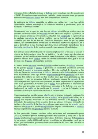 problemas. Esto avalaría las tesis de la dislexia como inmadurez, pero los estudios con
el WISC diferencian retrasos mauritanos y déficits en determinadas áreas, que pueden
aparecer como inmadurez debido a un buen entrenamiento paliativo.

La existencia de dislexia adquirida en adultos que sabían leer y que han sufrido
determinadas lesiones neurológicas ha disparado estudios y paralelismo, pero los
autores no se ponen de acuerdo.

Yo destacaría que se aprecian tres tipos de dislexia adquirida que resaltan aspectos
presentes en las variaciones de la dislexia infantil: 1) dislexia profunda o fonémica. En
ella se aprecian errores de tipo semántico, dificultad para comprender el significado de
las palabras, con adición de prefijos y sufijos, , mayor facilidad para las palabras de
contenido que para las de función. 2)Dislexia fonológica, sobre la que hay pocos
trabajos, que comenten menos errores que los profundos. 3) Dislexia superficial, en la
que se depende de la ruta fonológica para leer, tienen dificultades dependiendo de la
longitud y complicación de las palabras, como les pasa a tantos niños disléxicos.

Este enfoque sirve sobre todo para ver todas las implicaciones y vías que se usan en el
proceso de lecto-escritura, como la vía auditiva y la vía visual, que dan diversos
problemas que en los niños se estructuran de modo distinto que en los adultos, y en cada
grupo de edad de niños también varían los síntomas como hemos visto, por el uso de
diversas vías de acceso a la tarea lecto-escritora.

Ha habido mucha confusión entre la disfunción cerebral mínima y la dislexia evolutiva .
Se ha querido asociar la dislexia a problemas de lateralidad, orientación espacial,
dificultad de control y conciencia dactilar,... De esta similitud de síntomas se han
deducido formas de tratamiento de la dislexia basadas en el trabajo exclusivo en estas
áreas psicomotrices, como algo previo e imprescindible para el aprendizaje de la lecto-
escritura. Sin embargo es claro que hay muchos niños que tienen problemas de tipo
psicomotriz y que no presentan dislexia. Igualmente, aunque la mayoría de los
disléxicos presentan algunos de estos problemas, no todos los presentan ni los presentan
todos ni en igual medida. Considero que el trabajo psico-grafomotriz es interesante en
los niños que presentan estas disfunciones asociadas a la dislexia, pero que lo
fundamental es incidir en los problemas de lenguaje y en las deficiencias lecto-
escritoras del niño y de tipo motivacional que se van asociando.

Algunos autores han querido ver una relación entre problemas perinatales y dislexia. Sin
embargo los estudios han demostrado que la tardanza en la aparición del habla y de la
marcha eran mejores predictores de los problemas verbales y de dislexia que las
dificultades de nacimiento. Esto no quiere decir que algunos problemas perinatales no
incidan en la aparición de la dislexia en algunos casos concretos, de acuerdo con lo
expuesto más arriba de la posible multiplicidad de orígenes coincidentes en el resultado
final de los problemas de aprendizaje de lecto-escritura.

Se han producido diversos estudiosa sobre variaciones del electroencefalograma
(E.E.G.) , si bien no parecen metodológicamente muy correctos y no se sabe si hay en
realidad una base neurológica diferenciadora delos disléxicos. Dispongo de la referencia
de un reciente estudio (1996) del instituto neurológico de Montevideo, en el que se
afirma que los disléxicos presentan alteraciones concretas del ritmo alfa, con áreas de
baja reactividad .


                                                                                      12
 