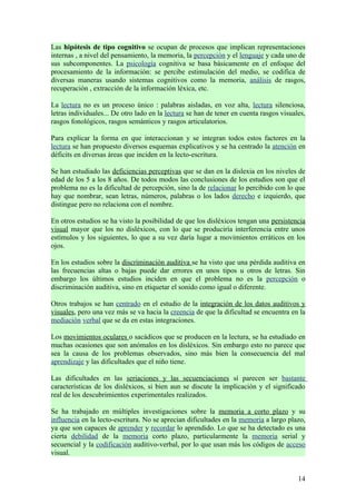 Las hipótesis de tipo cognitivo se ocupan de procesos que implican representaciones
internas , a nivel del pensamiento, la memoria, la percepción y el lenguaje y cada uno de
sus subcomponentes. La psicología cognitiva se basa básicamente en el enfoque del
procesamiento de la información: se percibe estimulación del medio, se codifica de
diversas maneras usando sistemas cognitivos como la memoria, análisis de rasgos,
recuperación , extracción de la información léxica, etc.

La lectura no es un proceso único : palabras aisladas, en voz alta, lectura silenciosa,
letras individuales... De otro lado en la lectura se han de tener en cuenta rasgos visuales,
rasgos fonológicos, rasgos semánticos y rasgos articulatorios.

Para explicar la forma en que interaccionan y se integran todos estos factores en la
lectura se han propuesto diversos esquemas explicativos y se ha centrado la atención en
déficits en diversas áreas que inciden en la lecto-escritura.

Se han estudiado las deficiencias perceptivas que se dan en la dislexia en los niveles de
edad de los 5 a los 8 años. De todos modos las conclusiones de los estudios son que el
problema no es la dificultad de percepción, sino la de relacionar lo percibido con lo que
hay que nombrar, sean letras, números, palabras o los lados derecho e izquierdo, que
distingue pero no relaciona con el nombre.

En otros estudios se ha visto la posibilidad de que los disléxicos tengan una persistencia
visual mayor que los no disléxicos, con lo que se produciría interferencia entre unos
estímulos y los siguientes, lo que a su vez daría lugar a movimientos erráticos en los
ojos.

En los estudios sobre la discriminación auditiva se ha visto que una pérdida auditiva en
las frecuencias altas o bajas puede dar errores en unos tipos u otros de letras. Sin
embargo los últimos estudios inciden en que el problema no es la percepción o
discriminación auditiva, sino en etiquetar el sonido como igual o diferente.

Otros trabajos se han centrado en el estudio de la integración de los datos auditivos y
visuales, pero una vez más se va hacia la creencia de que la dificultad se encuentra en la
mediación verbal que se da en estas integraciones.

Los movimientos oculares o sacádicos que se producen en la lectura, se ha estudiado en
muchas ocasiones que son anómalos en los disléxicos. Sin embargo esto no parece que
sea la causa de los problemas observados, sino más bien la consecuencia del mal
aprendizaje y las dificultades que el niño tiene.

Las dificultades en las seriaciones y las secuenciaciones sí parecen ser bastante
características de los disléxicos, si bien aun se discute la implicación y el significado
real de los descubrimientos experimentales realizados.

Se ha trabajado en múltiples investigaciones sobre la memoria a corto plazo y su
influencia en la lecto-escritura. No se aprecian dificultades en la memoria a largo plazo,
ya que son capaces de aprender y recordar lo aprendido. Lo que se ha detectado es una
cierta debilidad de la memoria corto plazo, particularmente la memoria serial y
secuencial y la codificación auditivo-verbal, por lo que usan más los códigos de acceso
visual.


                                                                                         14
 