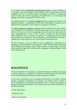 En los estudios sobre las dificultades específicamente verbales se ve que el problema no
es conceptual, como hemos dicho en otro momento, ya que los niños tienen una buena
inteligencia, sino que el problema aparece al abstraer y generalizar la información
verbal en tareas tales como la transferencia de información y es un sutil déficit del
lenguaje que dificulta la integración de visual a verbal.

Los estudios basados en los aspectos fonológicos parecen avalar que los disléxicos son
sutilmente disfásicos. Y nuevamente se afirma que las dificultades se relacionan con la
traducción de la información visual a verbal en la memoria a corto plazo.

Los factores sintácticos, semánticos y léxicos, funciones lingüísticas de orden superior,
al ser analizados en los disléxicos nos proporcionan datos que nos indican que esos
niños son inferiores en el uso de la morfología estructural y que hacen poco uso de los
rasgos suprasegmentarios, como el tono, el acento,... pasando por alto importantes
señales lingüísticas que a los demás nos ayudan a la comprensión del texto. Parece
haber pruebas de la existencia de ciertas dificultades en el procesamiento sintáctico y
semántico en los niños disléxicos, pero estas no parecen demasiado graves.

De todo lo anterior , lo que se deduce de cara al diagnóstico y tratamiento, es la
importancia de las dificultades de procesamiento verbal. Son dificultades relacionadas
con la traducción de la entrada visual a códigos verbales o de base auditiva. Hay pues
sólidas pruebas de algún tipo de dificultad de codificación fonológica/fonética /verbal
en los niños disléxicos.




DIAGNÓSTICO
Para los profesionales de la enseñanza es importante detectar los problemas de dislexia
si quieren contribuir a su solución y no aumentar los problemas que estos niños tienen
en este área de aprendizaje tan crucial en nuestro sistema de enseñanza.

Con las listas y descripciones que se presentan anteriormente en este trabajo, se puede
empezar a sospechar la existencia de una dislexia en un alumno. Vuelvo a insistir en
que lo fundamental es la dificultad para aprender a leer y escribir correctamente en
ausencia de problemas intelectuales o de otro tipo que den una explicación alternativa al
problema presentado.

Así, hay que descartar:

- defectos de visión

- defectos de la audición



                                                                                      15
 