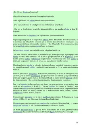 - Un C.I. por debajo de lo normal

- La existencia de una perturbación emocional primaria

- Que el problema sea debido a mera falta de instrucción.

- Que haya problemas de salud graves que mediaticen el aprendizaje

- Que no se den lesiones cerebrales diagnosticables y que puedan afectar al área del
lenguaje.

- Que pueda darse el diagnóstico de algún retraso grave de desarrollo.

Algo que puede guiar en el diagnóstico, además de las dificultades de lecto-escritura, es
la existencia de dificultades similares en la familia. Las dificultades fonológicas ( de
correcta repetición de determinadas palabras ) y las dificultades de pronunciación, si no
hay una dislalia clara, pueden orientar hacia la dislexia.

La lateralidad cruzada o no definida, suele ir ligada a la dislexia.

Con estos datos de observación, el profesional que no sea psicólogo o pedagogo, debe
remitir el niño a estos servicios, con el fin de que profundicen en el diagnóstico y nos
ayuden con su análisis a identificar los problemas concretos que tiene cada alumno y
establecer las pautas y métodos de ayuda que le puedan ser más favorables.

El psicopedagogo escolar o privado, fundamentalmente tratará de establecer, además
del historial personal, médico y pedagógico del alumno, su C.I. y las características de
su perfil.

El WISC (Escala de inteligencia de Wechsler para niños) es el test de inteligencia más
utilizado, por la amplia información que proporcionan sus subtests y la posibilidad de
establecer un perfil, que si bien se discute su utilidad, al menos permite conocer detalles
del funcionamiento y las posibles lagunas de dicho funcionamiento cognitivo..

Este es el aspecto fundamental para mí, junto con una prueba de lecto-escritura, que
puede ser el castellano el T.A.L.E., (Test de Análisis de Lectura y Escritura), que
permite una análisis detallado por niveles de edad y escolarización de los problemas que
aparecen en todas las áreas y modos de la lecto-escritura: letras, sílabas, lecturas,
comprensión lectora, dictado, copiado...

Si se considera necesario por la mayor incidencia de problemas de lenguaje, se puede
utilizar el ITPA (El test Illinois de Aptitudes Psicolingüísticas)

El aspecto psicomotriz se puede ver mediante las pruebas de Mira-Stambak y el área de
integración mediante el test Gestáltico-Visomotor de Lauretta Bender.

Un buen indicador inicial y que se puede inicialmente en el aula, proporcionando
información al evaluador posterior, es el test de la figura humana de Goodenough.




                                                                                        16
 