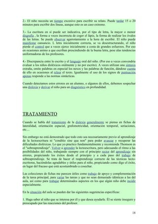 2.- El niño necesita un tiempo excesivo para escribir su relato. Puede tardar 15 o 20
minutos para escribir dos líneas, aunque esto es un caso extremo.

3.- La escritura en sí puede ser indicativa, por el tipo de letra, la mayor o menor
disgrafía , la forma a veces incorrecta de coger el lápiz, la forma de realizar los óvalos
de las letras. Se puede observar agarrotamiento a la hora de escribir. El niño puede
manifestar cansancio. L letra inicialmente correcta, se va desestructurando, el niño
pierde el control que a veces ejerce inicialmente a costa de grandes esfuerzos. Por eso
en ocasiones animo a que escriban prescindiendo de la buena letra, pese alas tendencias
uniformadoras de los profesores.

4.- Discrepancia entre lo escrito y el lenguaje oral del niño. (Por eso a veces convendría
evaluar a los niños disléxicos oralmente y no por escrito). A veces utilizan una sintaxis
extraña, omite palabras en especial los nexos y las palabras de función, dándose cuenta
de ello en ocasiones al releer el texto. Igualmente el uso de los signos de puntuación
apenas responde a las normas sintácticas.

Cuando detectamos estos errores en un alumno, o algunos de ellos, debemos sospechar
una dislexia y derivar el niño para un diagnóstico en profundidad.




TRATAMIENTO
Cuando se habla del tratamiento de la dislexia generalmente se piensa en fichas de
lateralidad, orientación espacial, grafomotricidad, orientación temporal, seriaciones,
etc....

Sin embargo no está demostrado que todo esto sea necesariamente previo al aprendizaje
de la lectoescritura ni "conditio sine qua non" para poder avanzar y recuperar las
dificultades disléxicas. Lo que yo practico fundamentalmente y recomienda Thomson es
el "sobreaprendizaje". Volver a aprender la lectoescritura, pero adecuando el ritmo a las
posibilidades del niño, trabajando siempre con el principio rector del aprendizaje sin
errores, propiciando los éxitos desde el principio y a cada paso del trabajo de
sobreaprendizaje. Se trata de hacer el reaprendizaje correcto de las técnicas lecto-
escritoras, haciéndolas agradables y útiles para el niño, propiciando como digo el éxito,
en lugar del fracaso que está acostumbrado a cosechar.

Las colecciones de fichas me parecen útiles como trabajo de apoyo y complementación
de la tarea principal, para variar las tareas y que no sean demasiado idénticas a las del
aula, así como para trabajar determinados aspectos en los que algún niño debe incidir
especialmente.

En la situación del aula se pueden dar las siguientes sugerencias específicas:

1. Haga saber al niño que se interesa por él y que desea ayudarle. Él se siente inseguro y
preocupado por las reacciones del profesor.


                                                                                       18
 