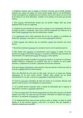 2. Establezca criterios para su trabajo en términos concretos que él pueda entender,
sabiendo que realizar un trabajo sin errores puede quedar fuera de sus posibilidades.
Evalúe sus progresos en comparación con él mismo, con su nivel inicial, no con el nivel
de los demás en sus áreas deficitarias. Ayúdele en los trabajos en las áreas que necesita
mejorar.

3. Dele atención individualizada siempre que sea posible. Hágale saber que puede
preguntar sobre lo que no comprenda.

4. Asegúrese de que entiende las tareas, pues a menudo no las comprenderá. Divide las
lecciones en partes y comprueba , paso a paso, que las comprende ¡Un disléxico no es
tonto! Puede comprender muy bien las instrucciones verbales .

5. La información nueva, debe repetírsela más de una vez, debido a su problema de
distracción, memoria a corto plazo y a veces escasa capacidad de atención.

6. Puede requerir más práctica que un estudiante normal para dominar una nueva
técnica.

7. Necesitará ayuda para relacionar los conceptos nuevos con la experiencia previa.

8. Dele tiempo: para organizar sus pensamientos, para terminar su trabajo. Si no hay
apremios de tiempo estará menos nervioso y en mejores condiciones para mostrarle sus
conocimientos. En especial para copiar de la pizarra y tomar apuntes.

9. Alguien puede ayudarle leyéndole el material de estudio y en especial los exámenes.
Muchos disléxicos compensan los primeros años por el esfuerzo de unos padres
pacientes y comprensivos en leerles y repasarles las lecciones oralmente.

Si lee para obtener información o para practicar, tiene que hacerlo en libros que estén al
nivel de su aptitud lectora en cada momento.

Tiene una dificultad tan real como un niño ciego, del que no se espera que obtenga
información de un texto escrito normal. Algunos niños pueden leer un pasaje
correctamente en voz alta, y aún así no comprender el significado del texto.

10. Evitar la corrección sistemática de todos los errores en su escritura. Hacerle notar
aquellos sobre los que se está trabajando en cada momento.

11. Si es posible hacerle exámenes orales, evitando las dificultades que le suponen su
mala lectura, escritura y capacidad organizativa.

12. Tener en cuenta que le llevará más tiempo hacer las tareas para casa que a los demás
alumnos de la clase. Se cansa más que los demás. Procurarle un trabajo más ligero y
más breve. No aumentar su frustración y rechazo.

13. Es fundamental hacer observaciones positivas sobre su trabajo, sin dejar de señale
aquello en lo que necesita mejorar y está más a su alcance. Hay que elogiarlos y
alentarlos siempre que sea posible.



                                                                                       19
 