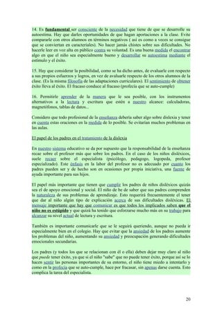 14. Es fundamental ser consciente de la necesidad que tiene de que se desarrolle su
autoestima. Hay que darles oportunidades de que hagan aportaciones a la clase. Evite
compararle con otros alumnos en términos negativos ( así es como a veces se consigue
que se conviertan en caracteriales). No hacer jamás chistes sobre sus dificultades. No
hacerle leer en voz alta en público contra su voluntad. Es una buena medida el encontrar
algo en que el niño sea especialmente bueno y desarrollar su autoestima mediante el
estímulo y el éxito.

15. Hay que considerar la posibilidad, como se ha dicho antes, de evaluarle con respecto
a sus propios esfuerzos y logros, en vez de avaluarle respecto de los otros alumnos de la
clase. (Es la misma filosofía de las adaptaciones curriculares). El sentimiento de obtener
éxito lleva al éxito. El fracaso conduce al fracaso (profecía que se auto-cumple)

16. Permitirle aprender de la manera que le sea posible, con los instrumentos
alternativos a la lectura y escritura que estén a nuestro alcance: calculadoras,
magnetófonos, tablas de datos...

Considero que todo profesional de la enseñanza debería saber algo sobre dislexia y tener
en cuenta estas oraciones en la medida de lo posible. Se evitarían muchos problemas en
las aulas.

El papel de los padres en el tratamiento de la dislexia

En nuestro sistema educativo se da por supuesto que la responsabilidad de la enseñanza
recae sobre el profesor más que sobre los padres. En el caso de los niños disléxicos,
suele recaer sobre el especialista (psicólogo, pedagogo, logopeda, profesor
especializado). Este énfasis en la labor del profesor no es adecuado por cuanto los
padres pueden ser y de hecho son en ocasiones por propia iniciativa, una fuente de
ayuda importante para sus hijos.

El papel más importante que tienen que cumplir los padres de niños disléxicos quizás
sea el de apoyo emocional y social. El niño de be de saber que sus padres comprenden
la naturaleza de sus problemas de aprendizaje. Esto requerirá frecuentemente el tener
que dar al niño algún tipo de explicación acerca de sus dificultades disléxicas. El
mensaje importante que hay que comunicar es que todos los implicados saben que el
niño no es estúpido y que quizá ha tenido que esforzarse mucho más en su trabajo para
alcanzar su nivel actual de lectura y escritura.

También es importante comunicarle que se le seguirá queriendo, aunque no pueda ir
especialmente bien en el colegio. Hay que evitar que la ansiedad de los padres aumente
los problemas del niño, aumentando su ansiedad y preocupación generando dificultades
emocionales secundarias.

Los padres (y todos los que se relacionan con él o ella) deben dejar muy claro al niño
que puede tener éxito, ya que si el niño "sabe" que no puede tener éxito, porque así se lo
hacen sentir las personas importantes de su entorno, el niño tiene miedo a intentarlo y
como en la profecía que se auto-cumple, hace por fracasar, sin apenas darse cuenta. Esto
complica la tarea del especialista.




                                                                                       20
 