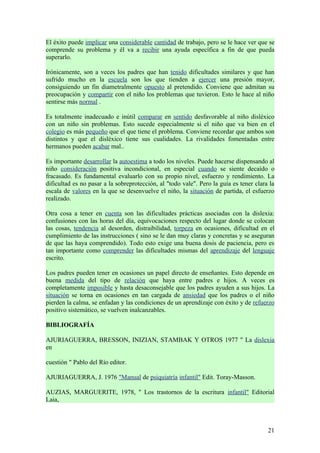 El éxito puede implicar una considerable cantidad de trabajo, pero se le hace ver que se
comprende su problema y él va a recibir una ayuda específica a fin de que pueda
superarlo.

Irónicamente, son a veces los padres que han tenido dificultades similares y que han
sufrido mucho en la escuela son los que tienden a ejercer una presión mayor,
consiguiendo un fin diametralmente opuesto al pretendido. Conviene que admitan su
preocupación y compartir con el niño los problemas que tuvieron. Esto le hace al niño
sentirse más normal .

Es totalmente inadecuado e inútil comparar en sentido desfavorable al niño disléxico
con un niño sin problemas. Esto sucede especialmente si el niño que va bien en el
colegio es más pequeño que el que tiene el problema. Conviene recordar que ambos son
distintos y que el disléxico tiene sus cualidades. La rivalidades fomentadas entre
hermanos pueden acabar mal..

Es importante desarrollar la autoestima a todo los niveles. Puede hacerse dispensando al
niño consideración positiva incondicional, en especial cuando se siente decaído o
fracasado. Es fundamental evaluarlo con su propio nivel, esfuerzo y rendimiento. La
dificultad es no pasar a la sobreprotección, al "todo vale". Pero la guía es tener clara la
escala de valores en la que se desenvuelve el niño, la situación de partida, el esfuerzo
realizado.

Otra cosa a tener en cuenta son las dificultades prácticas asociadas con la dislexia:
confusiones con las horas del día, equivocaciones respecto del lugar donde se colocan
las cosas, tendencia al desorden, distraibilidad, torpeza en ocasiones, dificultad en el
cumplimiento de las instrucciones ( sino se le dan muy claras y concretas y se aseguran
de que las haya comprendido). Todo esto exige una buena dosis de paciencia, pero es
tan importante como comprender las dificultades mismas del aprendizaje del lenguaje
escrito.

Los padres pueden tener en ocasiones un papel directo de enseñantes. Esto depende en
buena medida del tipo de relación que haya entre padres e hijos. A veces es
completamente imposible y hasta desaconsejable que los padres ayuden a sus hijos. La
situación se torna en ocasiones en tan cargada de ansiedad que los padres o el niño
pierden la calma, se enfadan y las condiciones de un aprendizaje con éxito y de refuerzo
positivo sistemático, se vuelven inalcanzables.

BIBLIOGRAFÍA

AJURIAGUERRA, BRESSON, INIZIAN, STAMBAK Y OTROS 1977 " La dislexia
en

cuestión " Pablo del Río editor.

AJURIAGUERRA, J. 1976 "Manual de psiquiatría infantil" Edit. Toray-Masson.

AUZIAS, MARGUERITE, 1978, " Los trastornos de la escritura infantil" Editorial
Laia,



                                                                                        21
 