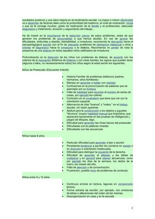 resultados positivos y una clara mejora en el rendimiento escolar. La mayor o menor efectividad
va a depender de factores tales como la profundidad del trastorno, el nivel de motivación, inicial
o que se le consiga inculcar, grado de implicación de la familia y el profesorado, adecuado
diagnóstico y tratamiento, duración y seguimiento del trabajo...

He de insistir en la importancia de la detección precoz de estos problemas, antes de que
generen los problemas de personalidad a que hemos aludido. En vez de ignorar las
dificultades, atribuirlas a desidia, distraibilidad, o inmadurez, recomiendo la derivación hacia el
psicopedagogo/a escolar con el fin de descartar problemas de deficiencia intelectual u otros y
orientar el diagnóstico hacia la inmadurez o la dislexia. Recomiendo no perder de vista la
presencia de una dislexia en todos aquellos niños calificados de inmaduros.

Profundizando en la detección de los niños con problemas de dislexia, de acuerdo con los
criterios de la Asociación Británica de Dislexia y con otras fuentes, los signos que pueden tener
(algunos d ellos, no necesariamente todos) los niños según la edad serían los siguientes:

Niños de Preescolar (Educación Infantil)

                                   •   Historia Familiar de problemas disléxicos (padres,
                                       hermanos, otros familiares)
                                   •   Retraso en aprender a hablar con claridad
                                   •   Confusiones en la pronunciación de palabras que se
                                       asemejan por su fonética
                                   •   Falta de habilidad para recordar el nombre de series de
                                       cosas, por ejemplo los colores
                                   •   Confusión en el vocabulario que tiene que ver con la
                                       orientación espacial
                                   •   Alternancia de días "buenos" y "malos " en el trabajo
                                       escolar, sin razón aparente.
                                   •   Aptitud para la construcción y los objetos y juguetes
                                       "técnicos" (mayor habilidad manual que lingüística, que
                                       aparecerá típicamente en las pruebas de inteligencia.),
                                       juegos de bloques, lego,
                                   •   Dificultad para aprender las rimas típicas del preescolar
                                   •   Dificultades con la palabras rimadas
                                   •   Dificultades con las secuencias

Niños hasta 9 años

                                   •   Particular dificultad para aprender a leer y escribir
                                   •   Persistente tendencia a escribir los números en espejo o
                                       en dirección o orientación inadecuada.
                                   •   Dificultad para distinguir la izquierda de la derecha.
                                   •   Dificultad de aprender el alfabeto y las tablas de
                                       multiplicar y en general para retener secuencias, como
                                       por ejemplo los días de la semana, los dedos de la
                                       mano, los meses del año.
                                   •   Falta de atención y de concentración.
                                   •   Frustración, posible inicio de problemas de conducta.

Niños entre 9 y 12 años

                                   •   Continuos errores en lectura, lagunas en comprensión
                                       lectora.
                                   •   Forma extraña de escribir, por ejemplo, con omisiones
                                       de letras o alteraciones del orden de las mismas.
                                   •   Desorganización en casa y en la escuela.



                                                                                                   3
 
