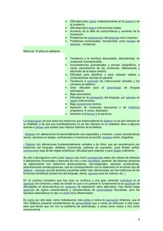 •   Dificultad para copiar cuidadosamente en la pizarra y en
                                      el cuaderno.
                                  •   Dificultad para seguir instrucciones orales.
                                  •   Aumento de la falta de autoconfianza y aumento de la
                                      frustración.
                                  •   Problemas de comprensión del lenguaje oral e impreso.
                                  •   Problemas conductuales: impulsividad, corto margen de
                                      atención , inmadurez.

Niños de 12 años en adelante.

                                  •   Tendencia a la escritura descuidada, desordenada, en
                                      ocasiones incomprensible.
                                  •   Inconsistencias gramaticales y errores ortográficos, a
                                      veces permanencia de las omisiones, alteraciones y
                                      adiciones de la etapa anterior.
                                  •   Dificultad para planificar y para redactar relatos y
                                      composiciones escritas en general.
                                  •   Tendencia a confundir las instrucciones verbales y los
                                      números de teléfono.
                                  •   Gran dificultad para el aprendizaje de lenguas
                                      extranjeras.
                                  •   Baja auto-estima
                                  •   Dificultad en la percepción del lenguaje, por ejemplo en
                                      seguir instrucciones .
                                  •   Baja comprensión lectora.
                                  •   Aparición de conductas disruptivas o de inhibición
                                      progresiva. A veces, depresión.
                                  •   Aversión a la lectura y la escritura.

La observación de que todos los trastornos que desencadenan la dislexia no se dan siempre en
su totalidad, y de que sus manifestaciones no se dan siempre en su totalidad, lleva a algunos
autores a pensar que existen dos matices distintos de la dislexia:

- Dislexia con alteraciones fundamentalmente viso-espaciales y motrices, cuyas características
serían: escritura en espejo, confusiones e inversiones al escribir, torpeza motriz, disgrafías

- Dislexia con alteraciones fundamentalmente verbales y de ritmo, que se caracterizaría por
trastornos del lenguaje: dislalias, inversiones, pobreza de expresión, poca fluidez verbal,
comprensión baja de las reglas sintácticas, dificultad para redactar y para relatar oralmente...

Se cita a Ajuriaguerra como autor clásico que haría corresponder estas dos clases de dislexias
a alteraciones funcionales o lesiones de uno u otro hemisferio cerebral: las lesiones derechas
se relacionarían con trastornos gnoso-práxicos, viso-espaciales, apraxias constructivas,
perturbaciones somato-gnósicas, que se corresponderían con lo observado en el primer tipo de
dislexia , mientras que las lesiones izquierdas están más relacionadas con los trastornos de las
funciones simbólicas (trastornos del lenguaje, alexia, agnosia para los colores, etc..)

En mi práctica considero que hay todo un continuo y una gran variación individual en la
aparición de síntomas y debo de insistir en que a mi parecer lo fundamental es la aparición de
dificultades en lecto-escritura en ausencia de explicación clara alternativa. Hay desde luego
aparición de signos característicos y características de personalidad frecuentes, pero los
estudios sistemáticos no dan un perfil único diferenciador.

Es cierto por otro lado, como indicábamos más arriba e indica la asociación británica, que el
niño disléxico presenta características de personalidad que a veces se atribuyen a otra cosa,
pero que tienen que ver con su problema de aprendizaje, a veces como causa y otra como
consecuencia.


                                                                                              4
 