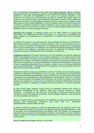 Así, es característico que destaquen estos niños por la falta de atención. Debido al esfuerzo
intelectual que tiene que realizar para superar sus dificultades perceptivas específicas, suelen
presentar un alto grado de fatigabilidad, lo cual produce una atención inestable y poco
continuada. Por esta causa, los aprendizajes de lectura y escritura les resultan áridos, sin
interés, no encontrando en ellos ninguna motivación que atraiga su atención. Este problema se
agudiza con el tiempo si el aprendizaje de la lecto-escritura se retrasa, pues el trabajo escolar
exige cada vez más de estas habilidades y el niños se distancia cada vez más de lo que ocurre
en el aula. En ocasiones compensa un tanto su dificultad, si se le consigue motivar, mediante la
atención auditiva a lo que se dice en el aula, en niños con alta capacidad intelectual, para que
aprenda por esta vía. Pero en general se produce:

Desinterés por el estudio, en especial cuando se da un medio familiar y/o escolar poco
estimulantes. Sus calificaciones escolares son bajas y con frecuencia son marginados del
grupo y llegan a ser considerados (y a considerarse a sí mismos) como niños con retraso
intelectual.

La posición de la familia y con harta frecuencia, de los profesores es creer que el niño tiene un
mero retraso evolutivo (o intelectual en casos extremos) o bien, lo más frecuente, que es un
vago, lo que se le reprocha continuamente, con consecuencias funestas para la personalidad
del niño, que se rebela frente a la calificación con conductas disruptivas para llamar la atención
o se hunde en una inhibición y pesimismo cercanos a la depresión. Se producen aveces
también mecanismos compensatorios como se describen a continuación:

Inadaptación personal. Es frecuente encontrar en los niños disléxicos una serie de rasgos que
denotan cierto desajuste emocional, que en estudios realizados y en mi práctica aparecen tres
rasgos característicos: sentimiento de inseguridad, compensado por una cierta vanidad y falsa
seguridad en sí mismos y en ocasiones terquedad para entrar en el trabajo y la motivación que
requieren los tratamientos. En general la franqueza, la explicación de su problema, la incidencia
en que su capacidad intelectual es normal o superior, ayudan a crear un clima que favorece la
intervención del terapeuta. La dificultad estriba en generalizar esa actitud positiva al resto del
entorno de los niños: familia y escuela.

Precisamente donde la dislexia se manifiesta de una forma concreta, donde se suelen empezar
a detectar los síntomas y los problemas, es en la escuela , precisamente en las materias que
inician fundamentalmente el aprendizaje, la lectura y la escritura, y en ocasiones también afecta
el problema a los aprendizajes del cálculo apareciendo una discalculia, si bien en mi práctica
esto es menos frecuente, en especial en los comienzos, con la suma y la resta y los primeros
números, pero aparece con más frecuencia el problema al iniciarse la resta llevando, tener que
memorizar las tablas de multiplicar y aprender la escritura numérica y con letras de grandes
números.

En esta primera etapa aparecen muchos niños que presentan síntomas que aveces se
consideran característicos de los disléxicos, tales como incipiente escritura en espejo,
inversiones... La dificultad en este nivel es la de distinguir a niños que comenten errores
normales en una primera etapa de aprendizaje, de los verdaderos disléxicos cuyos problemas
son más profundos y permanentes.

Según va creciendo, el niño va presentando unos problemas, que dentro de la amplia variación
individual para estructurarlos, predominar unos sobre otros, etc... caracterizan
aproximadamente a ciertos niveles de edad.

En algunos estudios se agrupan los niños con este problema en tres niveles de edad o más
bien de etapas de evolución. En general el niño disléxico al superar las dificultades de un nivel,
se encuentra con las dificultades propias del siguiente nivel. Sin embargo, una reeducación
adecuada hace en general que las dificultades se atenúen, se enfrenten con mayor facilidad o
pueden no aparecer, en función de la dificultad intrínseca del niño, nivel de motivación, éxito de
la reeducación....

Niños en edades comprendidas entre los 4 y los 6 años


                                                                                                5
 